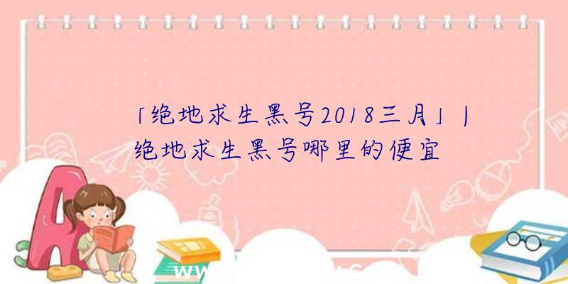 「绝地求生黑号2018三月」|绝地求生黑号哪里的便宜